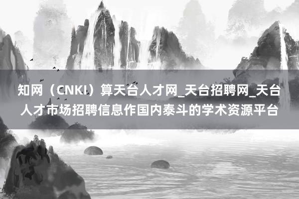 知网(CNKI)算天台人才网_天台招聘网_天台人才市场招聘信息作国内泰斗的学术资源平台