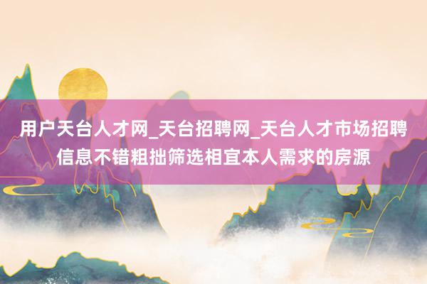 用户天台人才网_天台招聘网_天台人才市场招聘信息不错粗拙筛选相宜本人需求的房源