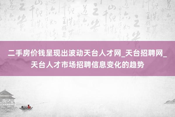 二手房价钱呈现出波动天台人才网_天台招聘网_天台人才市场招聘信息变化的趋势