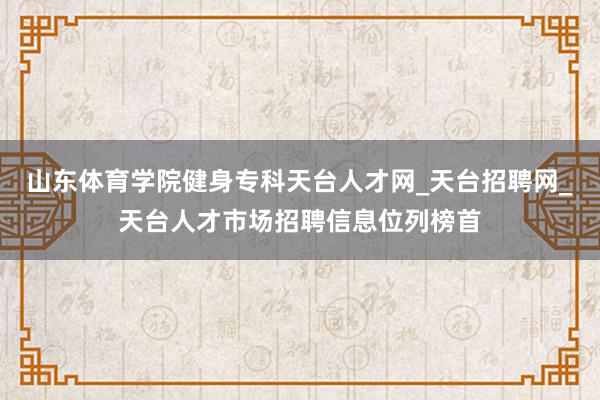 山东体育学院健身专科天台人才网_天台招聘网_天台人才市场招聘信息位列榜首